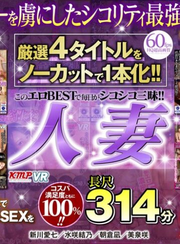 新川愛七・水咲結乃・朝倉凪❤【VR】厳選4タイトルをノーカットで1本化！！このエロBESTで毎日がシコシコ三昧！！興奮し過ぎてヌキ過ぎ注意！！人妻長尺314分｜人妻・主婦 評価4.67